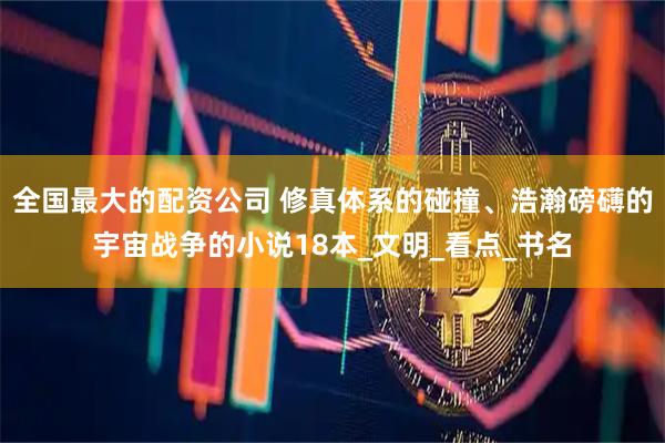 全国最大的配资公司 修真体系的碰撞、浩瀚磅礴的宇宙战争的小说18本_文明_看点_书名