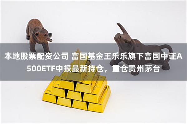 本地股票配资公司 富国基金王乐乐旗下富国中证A500ETF中报最新持仓，重仓贵州茅台