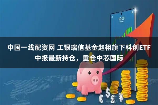 中国一线配资网 工银瑞信基金赵栩旗下科创ETF中报最新持仓，重仓中芯国际