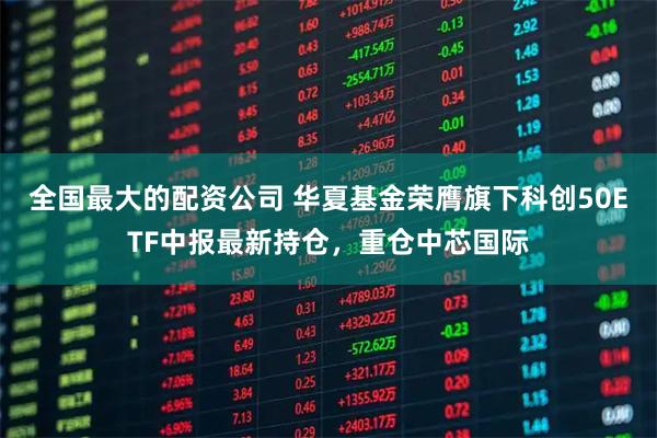 全国最大的配资公司 华夏基金荣膺旗下科创50ETF中报最新持仓，重仓中芯国际