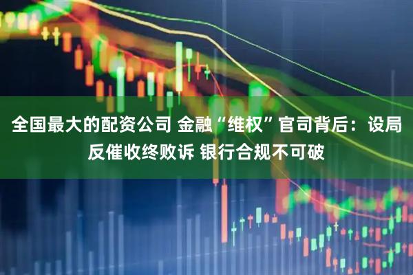 全国最大的配资公司 金融“维权”官司背后：设局反催收终败诉 银行合规不可破