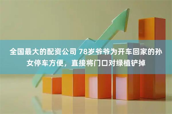 全国最大的配资公司 78岁爷爷为开车回家的孙女停车方便，直接将门口对绿植铲掉
