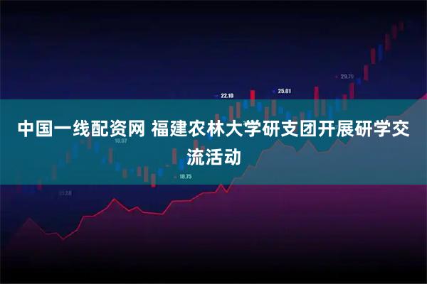 中国一线配资网 福建农林大学研支团开展研学交流活动
