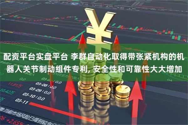 配资平台实盘平台 李群自动化取得带张紧机构的机器人关节制动组件专利, 安全性和可靠性大大增加
