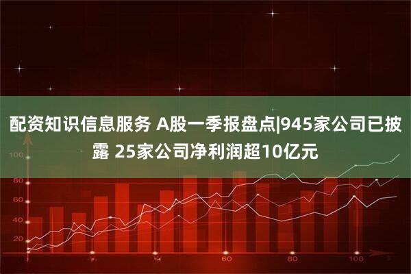 配资知识信息服务 A股一季报盘点|945家公司已披露 25家公司净利润超10亿元