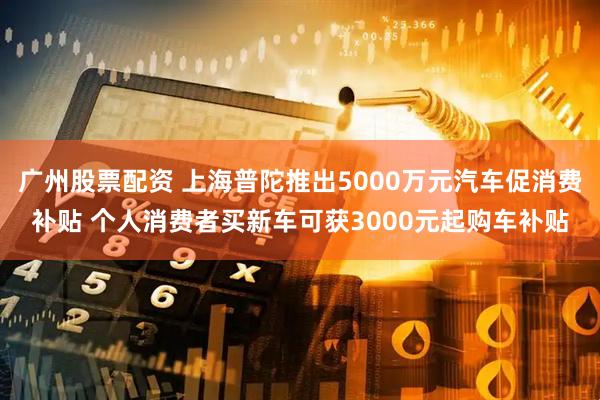 广州股票配资 上海普陀推出5000万元汽车促消费补贴 个人消费者买新车可获3000元起购车补贴