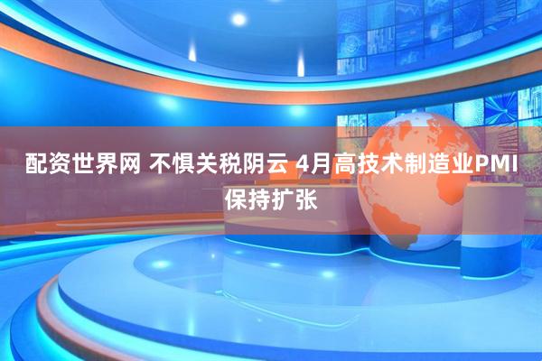 配资世界网 不惧关税阴云 4月高技术制造业PMI保持扩张