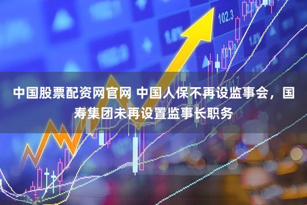 中国股票配资网官网 中国人保不再设监事会,国寿集团未再设置监事长职务
