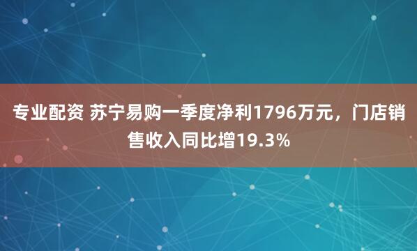 专业配资 苏宁易购一季度净利1796万元，门店销售收入同比增19.3%