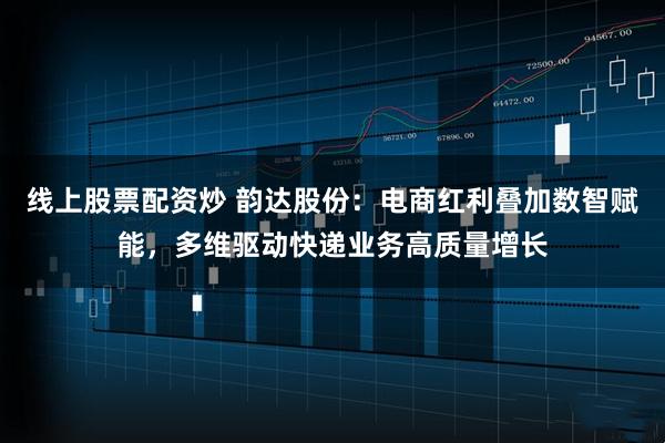 线上股票配资炒 韵达股份：电商红利叠加数智赋能，多维驱动快递业务高质量增长