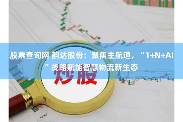 股票查询网 韵达股份：聚焦主航道，“1+N+AI”战略赋能智慧物流新生态