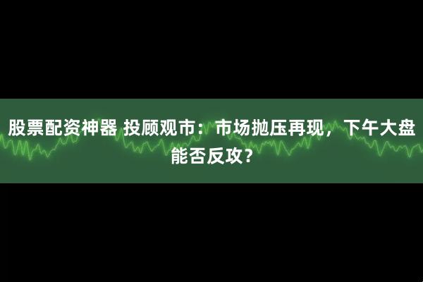 股票配资神器 投顾观市：市场抛压再现，下午大盘能否反攻？
