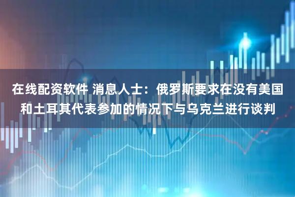 在线配资软件 消息人士：俄罗斯要求在没有美国和土耳其代表参加的情况下与乌克兰进行谈判