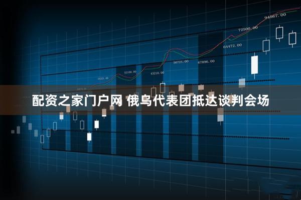 配资之家门户网 俄乌代表团抵达谈判会场