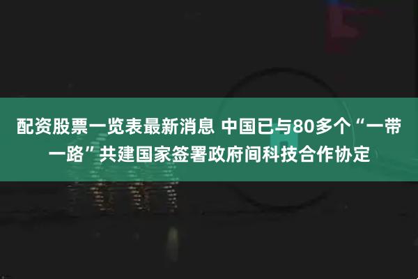 配资股票一览表最新消息 中国已与80多个“一带一路”共建国家签署政府间科技合作协定