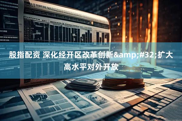 股指配资 深化经开区改革创新&#32;扩大高水平对外开放