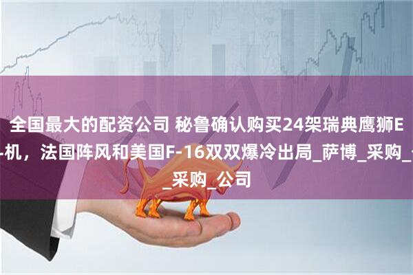 全国最大的配资公司 秘鲁确认购买24架瑞典鹰狮E战斗机，法国阵风和美国F-16双双爆冷出局_萨博_采购_公司