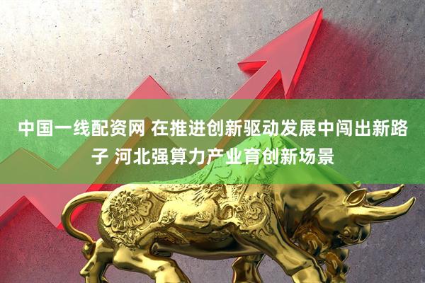 中国一线配资网 在推进创新驱动发展中闯出新路子 河北强算力产业育创新场景