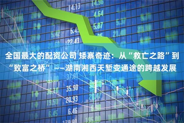 全国最大的配资公司 矮寨奇迹：从“救亡之路”到“致富之桥” ——湖南湘西天堑变通途的跨越发展