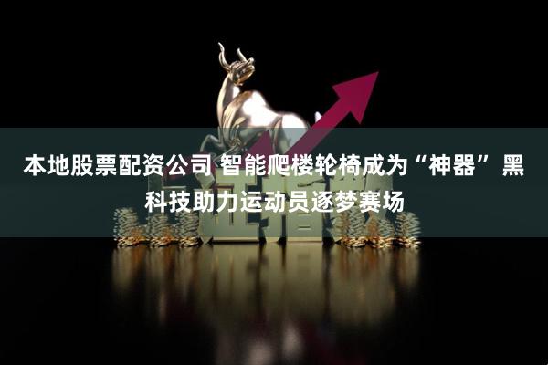 本地股票配资公司 智能爬楼轮椅成为“神器” 黑科技助力运动员逐梦赛场