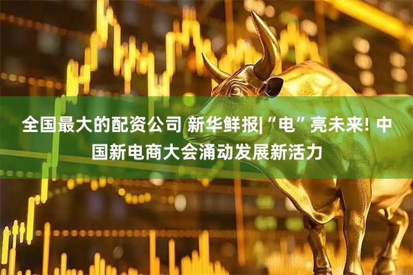 全国最大的配资公司 新华鲜报|“电”亮未来! 中国新电商大会涌动发展新活力