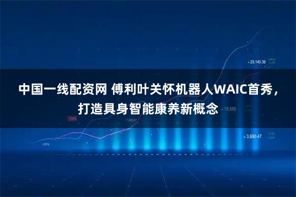 中国一线配资网 傅利叶关怀机器人WAIC首秀，打造具身智能康养新概念