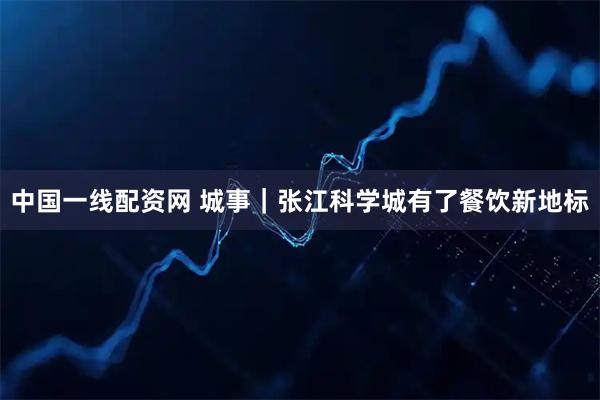 中国一线配资网 城事｜张江科学城有了餐饮新地标