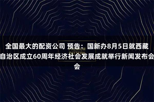 全国最大的配资公司 预告：国新办8月5日就西藏自治区成立60周年经济社会发展成就举行新闻发布会