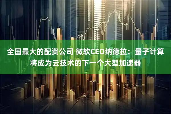 全国最大的配资公司 微软CEO纳德拉：量子计算将成为云技术的下一个大型加速器