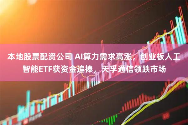 本地股票配资公司 AI算力需求高涨，创业板人工智能ETF获资金追捧，天孚通信领跌市场
