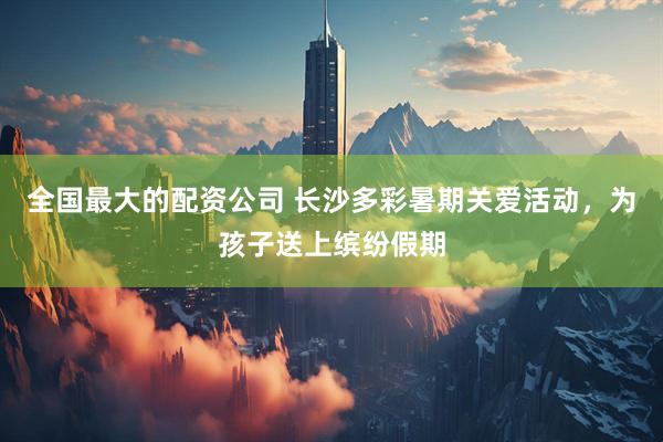 全国最大的配资公司 长沙多彩暑期关爱活动，为孩子送上缤纷假期