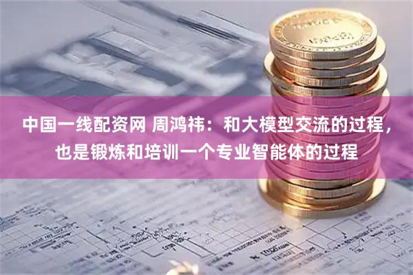 中国一线配资网 周鸿祎：和大模型交流的过程，也是锻炼和培训一个专业智能体的过程