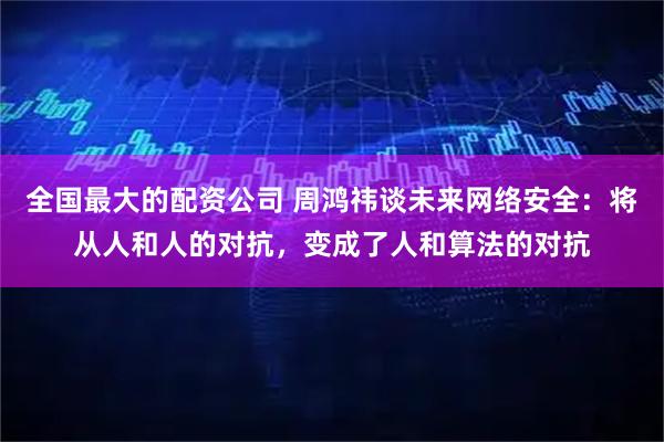 全国最大的配资公司 周鸿祎谈未来网络安全：将从人和人的对抗，变成了人和算法的对抗