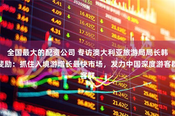 全国最大的配资公司 专访澳大利亚旅游局局长韩斐励：抓住入境游增长最快市场，发力中国深度游客群