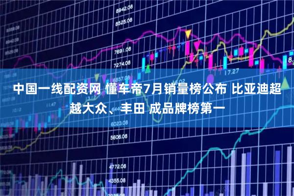 中国一线配资网 懂车帝7月销量榜公布 比亚迪超越大众、丰田 成品牌榜第一