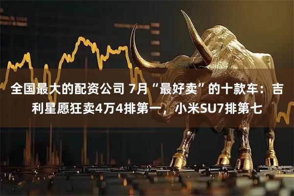 全国最大的配资公司 7月“最好卖”的十款车：吉利星愿狂卖4万4排第一，小米SU7排第七