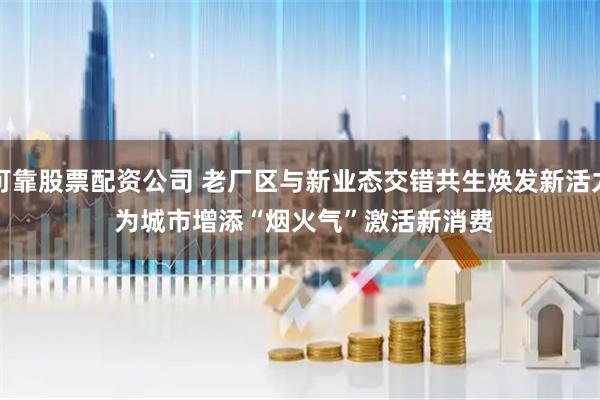 可靠股票配资公司 老厂区与新业态交错共生焕发新活力 为城市增添“烟火气”激活新消费