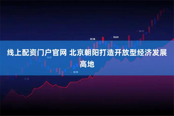 线上配资门户官网 北京朝阳打造开放型经济发展高地